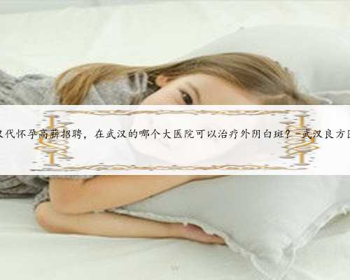 武汉代怀孕高薪招聘，在武汉的哪个大医院可以治疗外阴白斑？-武汉良方医院