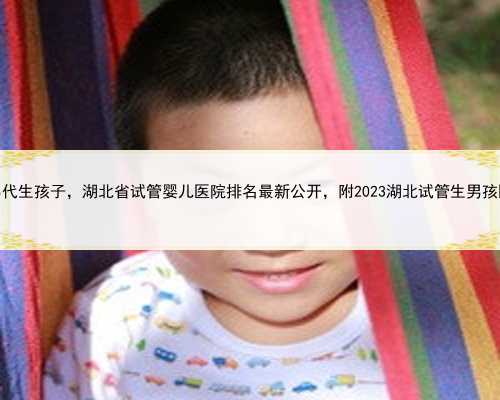 湖北男男代生孩子，湖北省试管婴儿医院排名最新公开，附2023湖北试管生男孩
