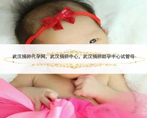 武汉捐卵代孕网，武汉捐卵中心，武汉捐卵助孕中心试管母